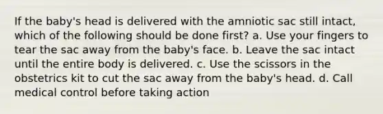 If the baby's head is delivered with the amniotic sac still intact, which of the following should be done first? a. Use your fingers to tear the sac away from the baby's face. b. Leave the sac intact until the entire body is delivered. c. Use the scissors in the obstetrics kit to cut the sac away from the baby's head. d. Call medical control before taking action