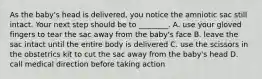 As the baby's head is delivered, you notice the amniotic sac still intact. Your next step should be to ________. A. use your gloved fingers to tear the sac away from the baby's face B. leave the sac intact until the entire body is delivered C. use the scissors in the obstetrics kit to cut the sac away from the baby's head D. call medical direction before taking action