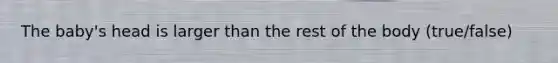 The baby's head is larger than the rest of the body (true/false)