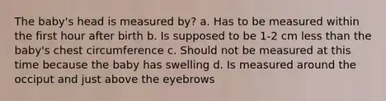 The baby's head is measured by? a. Has to be measured within the first hour after birth b. Is supposed to be 1-2 cm <a href='https://www.questionai.com/knowledge/k7BtlYpAMX-less-than' class='anchor-knowledge'>less than</a> the baby's chest circumference c. Should not be measured at this time because the baby has swelling d. Is measured around the occiput and just above the eyebrows