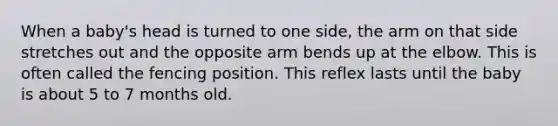 When a baby's head is turned to one side, the arm on that side stretches out and the opposite arm bends up at the elbow. This is often called the fencing position. This reflex lasts until the baby is about 5 to 7 months old.