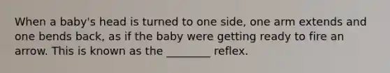 When a baby's head is turned to one side, one arm extends and one bends back, as if the baby were getting ready to fire an arrow. This is known as the ________ reflex.