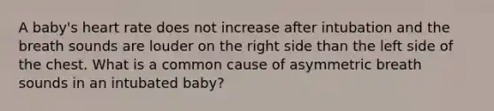 A baby's heart rate does not increase after intubation and the breath sounds are louder on the right side than the left side of the chest. What is a common cause of asymmetric breath sounds in an intubated baby?