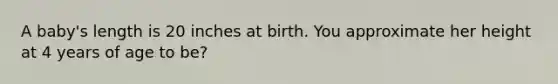 A baby's length is 20 inches at birth. You approximate her height at 4 years of age to be?