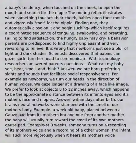 a baby's tendency, when touched on the cheek, to open the mouth and search for the nipple The rooting reflex illustrates when something touches their cheek, babies open their mouth and vigorously "root" for the nipple. Finding one, they automatically close on it and begin sucking- which itself requires a coordinated sequence of tonguing, swallowing, and breathing. Failing to find satisfaction, the hungry baby may cry- a behavior parents are predisposed to find highly unpleasant and very rewarding to relieve. It is wrong that newborns just see a blur of light and dark shades. Scientists discovered that babies can gaze, suck, turn her head to communicate. With technology researchers answered parents questions... What can my baby see, hear, smell, and think ? Answer- we are born preferring sights and sounds that facilitate social responsiveness. For example as newborns, we turn our heads in the direction of human voices. We gaze longer at a drawing of a face like image. We prefer to look at objects 8 to 12 inches away, which happens to be the approximate distance between its infants eyes and it's mothers face and nipples. Answer- within days after birth, our brains neural networks were stamped with the smell of our mothers body. Example- a week old baby, placed between a Gauze pad from its mothers bra and one from another mother, the baby will usually turn toward the smell of its own mothers gauze pad. Example-at 3 weeks, someone turns on a recording of its mothers voice and a recording of a other women, the infant will suck more vigorously when it hears its mothers voice