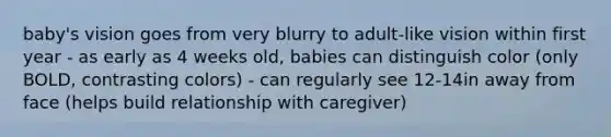 baby's vision goes from very blurry to adult-like vision within first year - as early as 4 weeks old, babies can distinguish color (only BOLD, contrasting colors) - can regularly see 12-14in away from face (helps build relationship with caregiver)