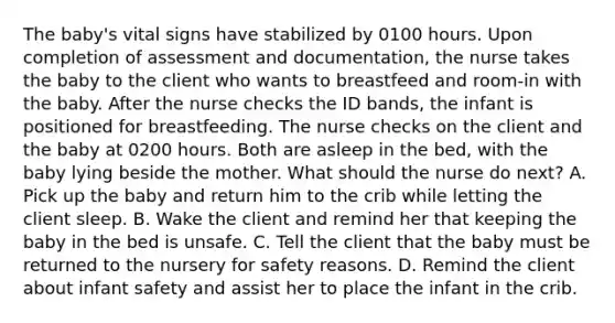 The baby's vital signs have stabilized by 0100 hours. Upon completion of assessment and documentation, the nurse takes the baby to the client who wants to breastfeed and room-in with the baby. After the nurse checks the ID bands, the infant is positioned for breastfeeding. The nurse checks on the client and the baby at 0200 hours. Both are asleep in the bed, with the baby lying beside the mother. What should the nurse do next? A. Pick up the baby and return him to the crib while letting the client sleep. B. Wake the client and remind her that keeping the baby in the bed is unsafe. C. Tell the client that the baby must be returned to the nursery for safety reasons. D. Remind the client about infant safety and assist her to place the infant in the crib.