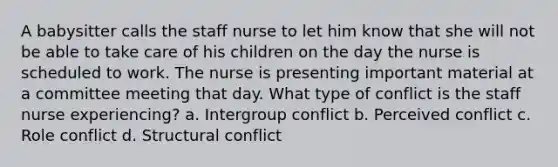 A babysitter calls the staff nurse to let him know that she will not be able to take care of his children on the day the nurse is scheduled to work. The nurse is presenting important material at a committee meeting that day. What type of conflict is the staff nurse experiencing? a. Intergroup conflict b. Perceived conflict c. Role conflict d. Structural conflict