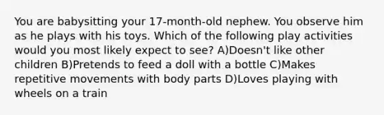 You are babysitting your 17-month-old nephew. You observe him as he plays with his toys. Which of the following play activities would you most likely expect to see? A)Doesn't like other children B)Pretends to feed a doll with a bottle C)Makes repetitive movements with body parts D)Loves playing with wheels on a train