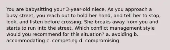 You are babysitting your 3-year-old niece. As you approach a busy street, you reach out to hold her hand, and tell her to stop, look, and listen before crossing. She breaks away from you and starts to run into the street. Which conflict management style would you recommend for this situation? a. avoiding b. accommodating c. competing d. compromising