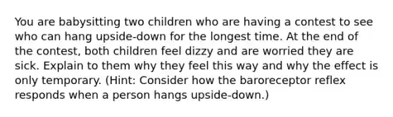 You are babysitting two children who are having a contest to see who can hang upside-down for the longest time. At the end of the contest, both children feel dizzy and are worried they are sick. Explain to them why they feel this way and why the effect is only temporary. (Hint: Consider how the baroreceptor reflex responds when a person hangs upside-down.)