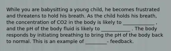 While you are babysitting a young child, he becomes frustrated and threatens to hold his breath. As the child holds his breath, the concentration of CO2 in the body is likely to _____________ , and the pH of the body fluid is likely to ____________ . The body responds by initiating breathing to bring the pH of the body back to normal. This is an example of _________- feedback.