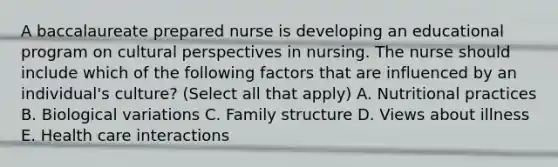 A baccalaureate prepared nurse is developing an educational program on cultural perspectives in nursing. The nurse should include which of the following factors that are influenced by an individual's culture? (Select all that apply) A. Nutritional practices B. Biological variations C. Family structure D. Views about illness E. Health care interactions