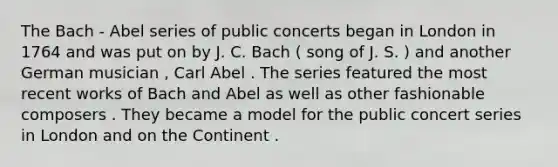 The Bach - Abel series of public concerts began in London in 1764 and was put on by J. C. Bach ( song of J. S. ) and another German musician , Carl Abel . The series featured the most recent works of Bach and Abel as well as other fashionable composers . They became a model for the public concert series in London and on the Continent .