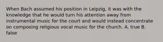 When Bach assumed his position in Leipzig, it was with the knowledge that he would turn his attention away from instrumental music for the court and would instead concentrate on composing religious vocal music for the church. A. true B. false