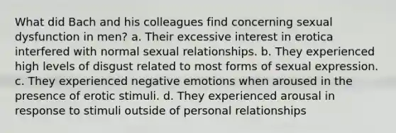 What did Bach and his colleagues find concerning sexual dysfunction in men? a. Their excessive interest in erotica interfered with normal sexual relationships. b. They experienced high levels of disgust related to most forms of sexual expression. c. They experienced negative emotions when aroused in the presence of erotic stimuli. d. They experienced arousal in response to stimuli outside of personal relationships