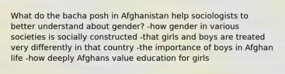 What do the bacha posh in Afghanistan help sociologists to better understand about gender? -how gender in various societies is socially constructed -that girls and boys are treated very differently in that country -the importance of boys in Afghan life -how deeply Afghans value education for girls