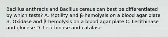 Bacillus anthracis and Bacillus cereus can best be differentiated by which tests? A. Motility and β-hemolysis on a blood agar plate B. Oxidase and β-hemolysis on a blood agar plate C. Lecithinase and glucose D. Lecithinase and catalase