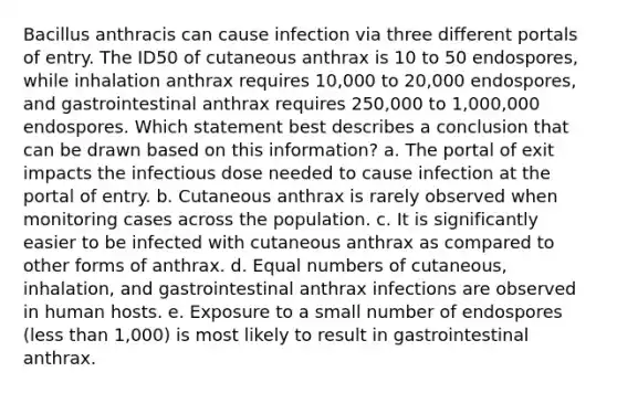 Bacillus anthracis can cause infection via three different portals of entry. The ID50 of cutaneous anthrax is 10 to 50 endospores, while inhalation anthrax requires 10,000 to 20,000 endospores, and gastrointestinal anthrax requires 250,000 to 1,000,000 endospores. Which statement best describes a conclusion that can be drawn based on this information? a. The portal of exit impacts the infectious dose needed to cause infection at the portal of entry. b. Cutaneous anthrax is rarely observed when monitoring cases across the population. c. It is significantly easier to be infected with cutaneous anthrax as compared to other forms of anthrax. d. Equal numbers of cutaneous, inhalation, and gastrointestinal anthrax infections are observed in human hosts. e. Exposure to a small number of endospores (less than 1,000) is most likely to result in gastrointestinal anthrax.