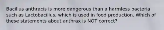 Bacillus anthracis is more dangerous than a harmless bacteria such as Lactobacillus, which is used in food production. Which of these statements about anthrax is NOT correct?