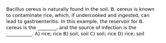 Bacillus cereus is naturally found in the soil. B. cereus is known to contaminate rice, which, if undercooked and ingested, can lead to gastroenteritis. In this example, the reservoir for B. cereus is the ________, and the source of infection is the ___________. A) rice; rice B) soil; soil C) soil; rice D) rice; soil