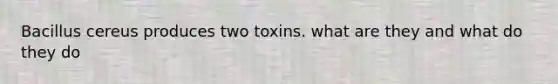 Bacillus cereus produces two toxins. what are they and what do they do