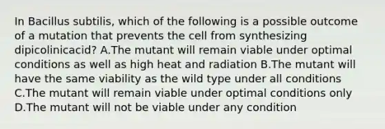 In Bacillus subtilis, which of the following is a possible outcome of a mutation that prevents the cell from synthesizing dipicolinicacid? A.The mutant will remain viable under optimal conditions as well as high heat and radiation B.The mutant will have the same viability as the wild type under all conditions C.The mutant will remain viable under optimal conditions only D.The mutant will not be viable under any condition