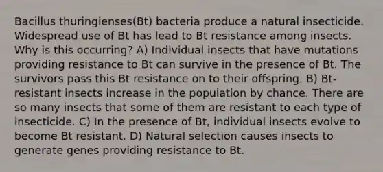 Bacillus thuringienses(Bt) bacteria produce a natural insecticide. Widespread use of Bt has lead to Bt resistance among insects. Why is this occurring? A) Individual insects that have mutations providing resistance to Bt can survive in the presence of Bt. The survivors pass this Bt resistance on to their offspring. B) Bt-resistant insects increase in the population by chance. There are so many insects that some of them are resistant to each type of insecticide. C) In the presence of Bt, individual insects evolve to become Bt resistant. D) Natural selection causes insects to generate genes providing resistance to Bt.