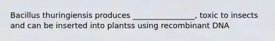 Bacillus thuringiensis produces ________________, toxic to insects and can be inserted into plantss using recombinant DNA