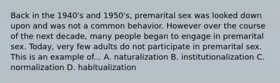 Back in the 1940's and 1950's, premarital sex was looked down upon and was not a common behavior. However over the course of the next decade, many people began to engage in premarital sex. Today, very few adults do not participate in premarital sex. This is an example of... A. naturalization B. institutionalization C. normalization D. habitualization