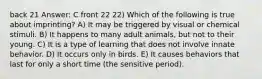 back 21 Answer: C front 22 22) Which of the following is true about imprinting? A) It may be triggered by visual or chemical stimuli. B) It happens to many adult animals, but not to their young. C) It is a type of learning that does not involve innate behavior. D) It occurs only in birds. E) It causes behaviors that last for only a short time (the sensitive period).