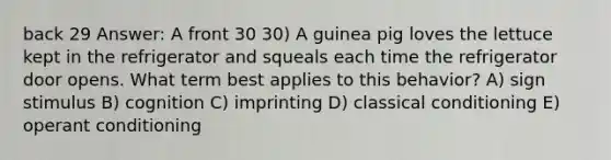 back 29 Answer: A front 30 30) A guinea pig loves the lettuce kept in the refrigerator and squeals each time the refrigerator door opens. What term best applies to this behavior? A) sign stimulus B) cognition C) imprinting D) classical conditioning E) operant conditioning