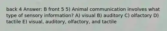 back 4 Answer: B front 5 5) Animal communication involves what type of sensory information? A) visual B) auditory C) olfactory D) tactile E) visual, auditory, olfactory, and tactile