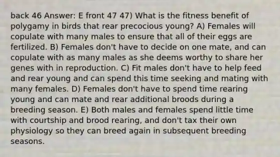 back 46 Answer: E front 47 47) What is the fitness benefit of polygamy in birds that rear precocious young? A) Females will copulate with many males to ensure that all of their eggs are fertilized. B) Females don't have to decide on one mate, and can copulate with as many males as she deems worthy to share her genes with in reproduction. C) Fit males don't have to help feed and rear young and can spend this time seeking and mating with many females. D) Females don't have to spend time rearing young and can mate and rear additional broods during a breeding season. E) Both males and females spend little time with courtship and brood rearing, and don't tax their own physiology so they can breed again in subsequent breeding seasons.