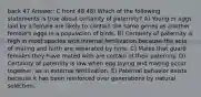 back 47 Answer: C front 48 48) Which of the following statements is true about certainty of paternity? A) Young or eggs laid by a female are likely to contain the same genes as another female's eggs in a population of birds. B) Certainty of paternity is high in most species with internal fertilization because the acts of mating and birth are separated by time. C) Males that guard females they have mated with are certain of their paternity. D) Certainty of paternity is low when egg laying and mating occur together, as in external fertilization. E) Paternal behavior exists because it has been reinforced over generations by natural selection.