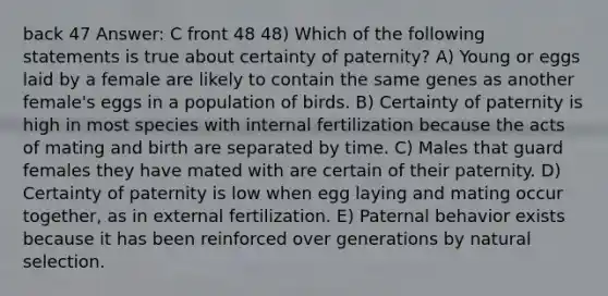 back 47 Answer: C front 48 48) Which of the following statements is true about certainty of paternity? A) Young or eggs laid by a female are likely to contain the same genes as another female's eggs in a population of birds. B) Certainty of paternity is high in most species with internal fertilization because the acts of mating and birth are separated by time. C) Males that guard females they have mated with are certain of their paternity. D) Certainty of paternity is low when egg laying and mating occur together, as in external fertilization. E) Paternal behavior exists because it has been reinforced over generations by natural selection.