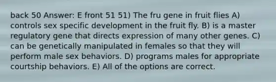 back 50 Answer: E front 51 51) The fru gene in fruit flies A) controls sex specific development in the fruit fly. B) is a master regulatory gene that directs expression of many other genes. C) can be genetically manipulated in females so that they will perform male sex behaviors. D) programs males for appropriate courtship behaviors. E) All of the options are correct.