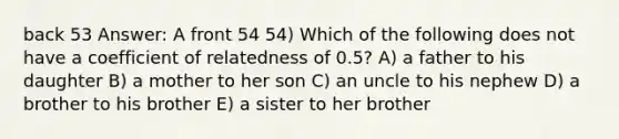 back 53 Answer: A front 54 54) Which of the following does not have a coefficient of relatedness of 0.5? A) a father to his daughter B) a mother to her son C) an uncle to his nephew D) a brother to his brother E) a sister to her brother