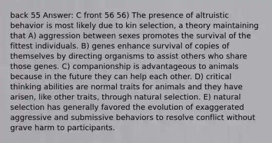 back 55 Answer: C front 56 56) The presence of altruistic behavior is most likely due to kin selection, a theory maintaining that A) aggression between sexes promotes the survival of the fittest individuals. B) genes enhance survival of copies of themselves by directing organisms to assist others who share those genes. C) companionship is advantageous to animals because in the future they can help each other. D) critical thinking abilities are normal traits for animals and they have arisen, like other traits, through natural selection. E) natural selection has generally favored the evolution of exaggerated aggressive and submissive behaviors to resolve conflict without grave harm to participants.