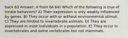 back 63 Answer: A front 64 64) Which of the following is true of innate behaviors? A) Their expression is only weakly influenced by genes. B) They occur with or without environmental stimuli. C) They are limited to invertebrate animals. D) They are expressed in most individuals in a population. E) They occur in invertebrates and some vertebrates but not mammals.