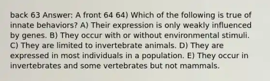 back 63 Answer: A front 64 64) Which of the following is true of innate behaviors? A) Their expression is only weakly influenced by genes. B) They occur with or without environmental stimuli. C) They are limited to invertebrate animals. D) They are expressed in most individuals in a population. E) They occur in invertebrates and some vertebrates but not mammals.