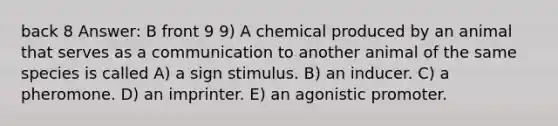 back 8 Answer: B front 9 9) A chemical produced by an animal that serves as a communication to another animal of the same species is called A) a sign stimulus. B) an inducer. C) a pheromone. D) an imprinter. E) an agonistic promoter.