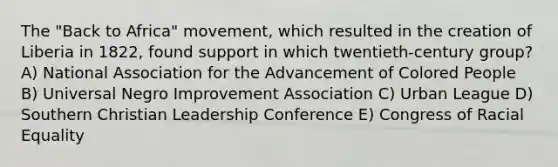 The "Back to Africa" movement, which resulted in the creation of Liberia in 1822, found support in which twentieth-century group? A) National Association for the Advancement of Colored People B) Universal Negro Improvement Association C) Urban League D) Southern Christian Leadership Conference E) Congress of Racial Equality