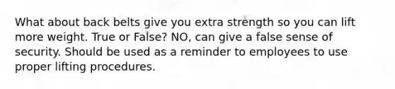 What about back belts give you extra strength so you can lift more weight. True or False? NO, can give a false sense of security. Should be used as a reminder to employees to use proper lifting procedures.