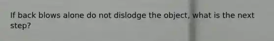 If back blows alone do not dislodge the object, what is the next step?