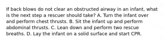 If back blows do not clear an obstructed airway in an infant, what is the next step a rescuer should take? A. Turn the infant over and perform chest thrusts. B. Sit the infant up and perform abdominal thrusts. C. Lean down and perform two rescue breaths. D. Lay the infant on a solid surface and start CPR.