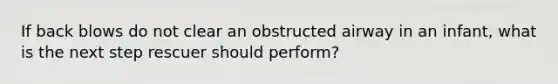 If back blows do not clear an obstructed airway in an infant, what is the next step rescuer should perform?