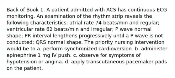 Back of Book 1. A patient admitted with ACS has continuous ECG monitoring. An examination of the rhythm strip reveals the following characteristics: atrial rate 74 beats/min and regular; ventricular rate 62 beats/min and irregular; P wave normal shape; PR interval lengthens progressively until a P wave is not conducted; QRS normal shape. The priority nursing intervention would be to a. perform synchronized cardioversion. b. administer epinephrine 1 mg IV push. c. observe for symptoms of hypotension or angina. d. apply transcutaneous pacemaker pads on the patient.