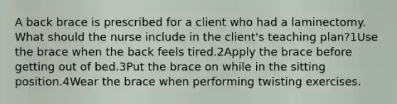 A back brace is prescribed for a client who had a laminectomy. What should the nurse include in the client's teaching plan?1Use the brace when the back feels tired.2Apply the brace before getting out of bed.3Put the brace on while in the sitting position.4Wear the brace when performing twisting exercises.