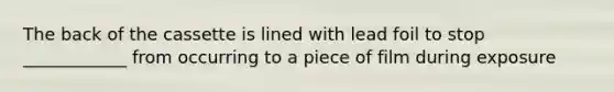 The back of the cassette is lined with lead foil to stop ____________ from occurring to a piece of film during exposure